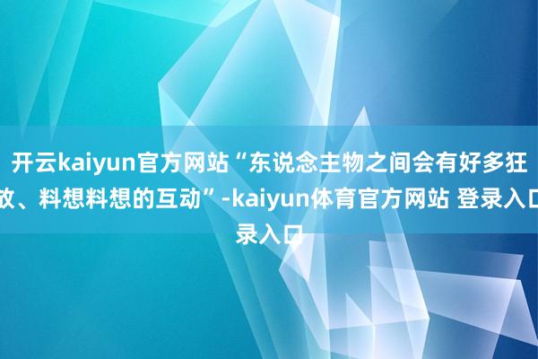 开云kaiyun官方网站“东说念主物之间会有好多狂放、料想料想的互动”-kaiyun体育官方网站 登录入口
