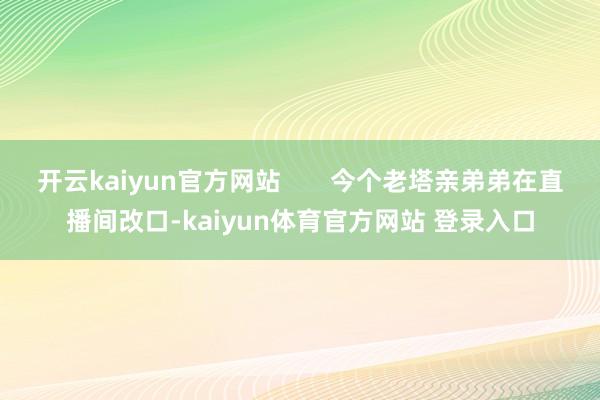 开云kaiyun官方网站       今个老塔亲弟弟在直播间改口-kaiyun体育官方网站 登录入口