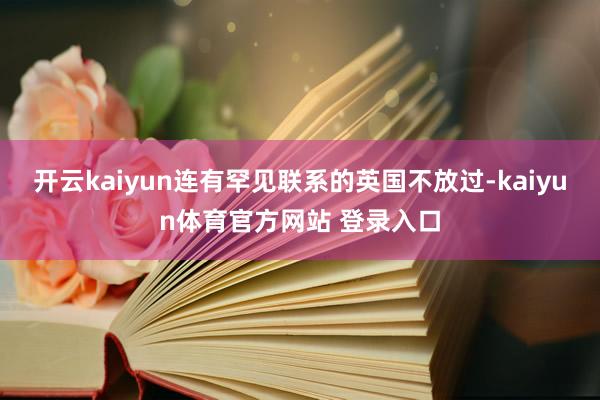 开云kaiyun连有罕见联系的英国不放过-kaiyun体育官方网站 登录入口