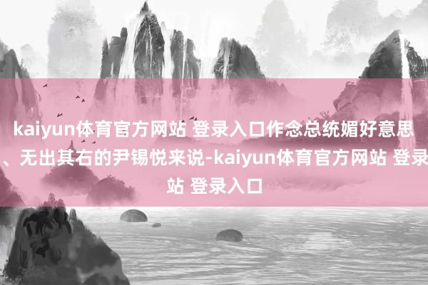 kaiyun体育官方网站 登录入口作念总统媚好意思亲日、无出其右的尹锡悦来说-kaiyun体育官方网站 登录入口