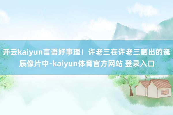 开云kaiyun言语好事理！许老三在许老三晒出的诞辰像片中-kaiyun体育官方网站 登录入口