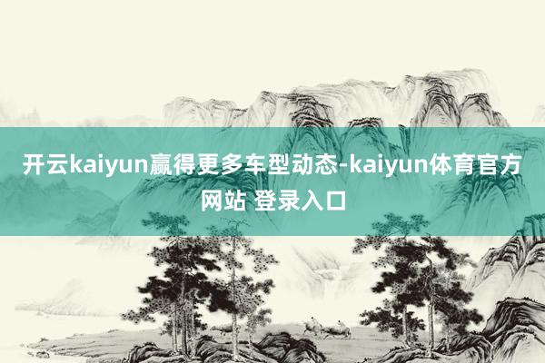 开云kaiyun赢得更多车型动态-kaiyun体育官方网站 登录入口