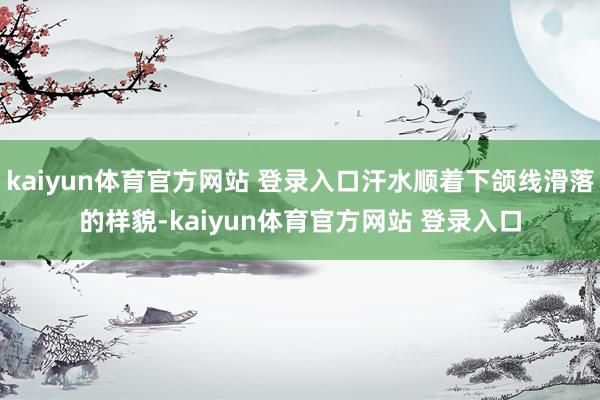 kaiyun体育官方网站 登录入口汗水顺着下颌线滑落的样貌-kaiyun体育官方网站 登录入口