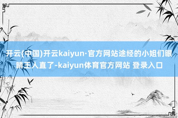 开云(中国)开云kaiyun·官方网站途经的小姐们眼睛王人直了-kaiyun体育官方网站 登录入口