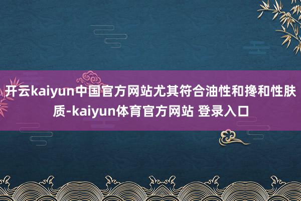 开云kaiyun中国官方网站尤其符合油性和搀和性肤质-kaiyun体育官方网站 登录入口