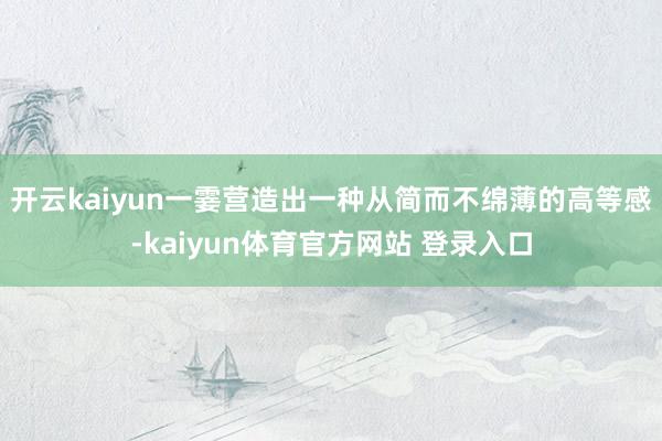 开云kaiyun一霎营造出一种从简而不绵薄的高等感-kaiyun体育官方网站 登录入口