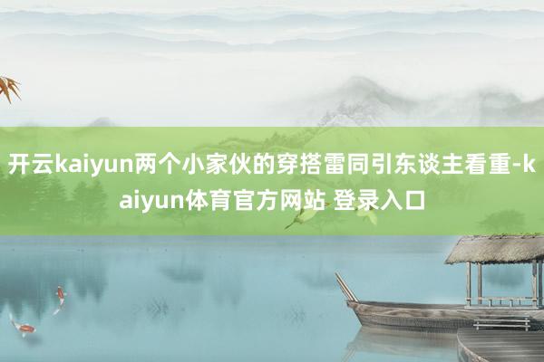 开云kaiyun两个小家伙的穿搭雷同引东谈主看重-kaiyun体育官方网站 登录入口