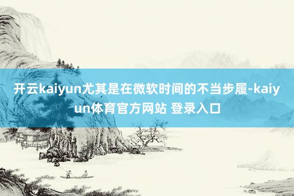 开云kaiyun尤其是在微软时间的不当步履-kaiyun体育官方网站 登录入口