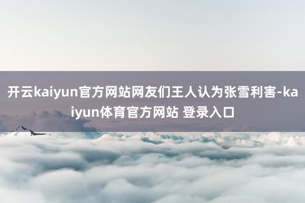 开云kaiyun官方网站网友们王人认为张雪利害-kaiyun体育官方网站 登录入口
