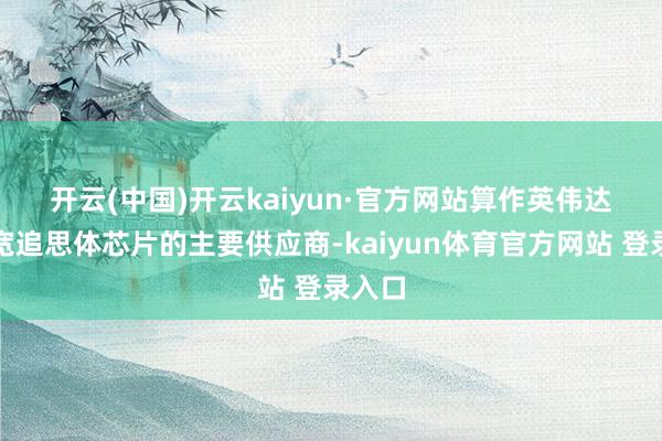 开云(中国)开云kaiyun·官方网站　　算作英伟达高频宽追思体芯片的主要供应商-kaiyun体育官方网站 登录入口