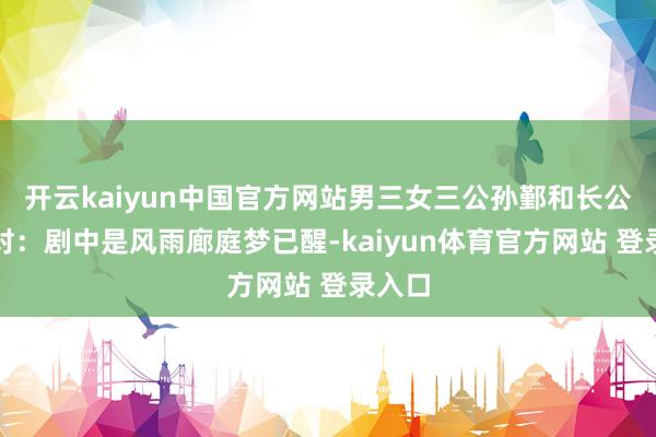 开云kaiyun中国官方网站男三女三公孙鄞和长公主这对：剧中是风雨廊庭梦已醒-kaiyun体育官方网站 登录入口