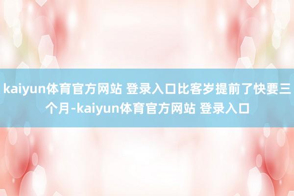 kaiyun体育官方网站 登录入口比客岁提前了快要三个月-kaiyun体育官方网站 登录入口