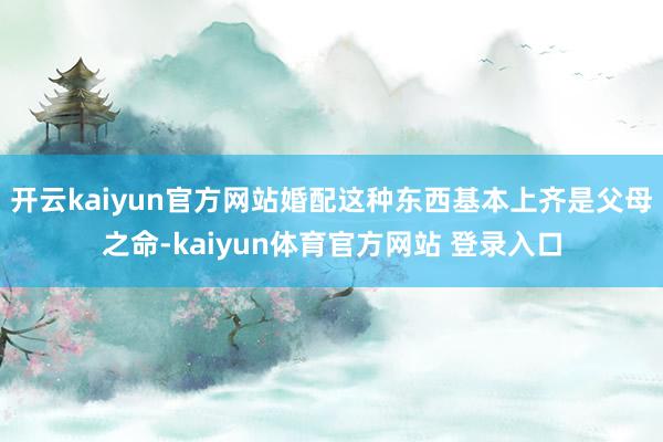 开云kaiyun官方网站婚配这种东西基本上齐是父母之命-kaiyun体育官方网站 登录入口
