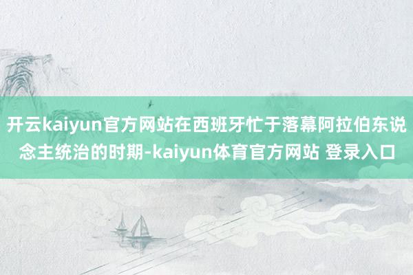 开云kaiyun官方网站在西班牙忙于落幕阿拉伯东说念主统治的时期-kaiyun体育官方网站 登录入口