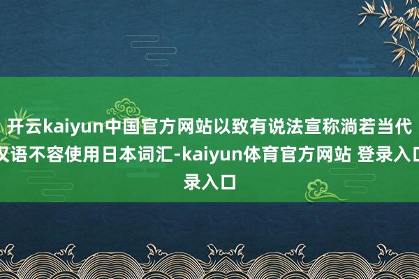 开云kaiyun中国官方网站以致有说法宣称淌若当代汉语不容使用日本词汇-kaiyun体育官方网站 登录入口