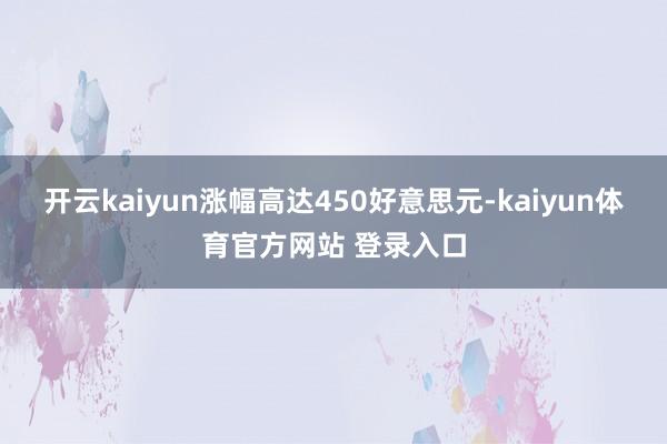 开云kaiyun涨幅高达450好意思元-kaiyun体育官方网站 登录入口