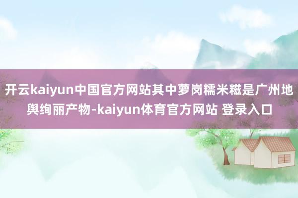 开云kaiyun中国官方网站其中萝岗糯米糍是广州地舆绚丽产物-kaiyun体育官方网站 登录入口
