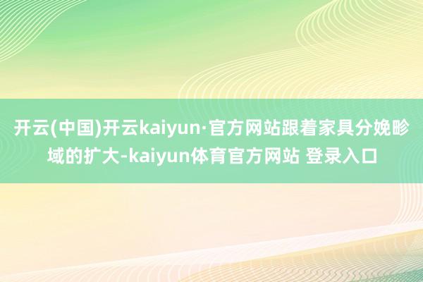 开云(中国)开云kaiyun·官方网站跟着家具分娩畛域的扩大-kaiyun体育官方网站 登录入口