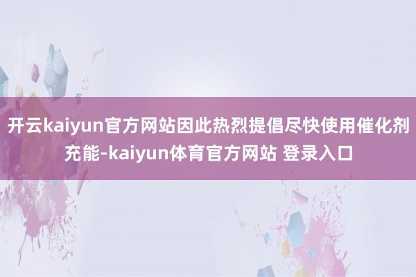 开云kaiyun官方网站因此热烈提倡尽快使用催化剂充能-kaiyun体育官方网站 登录入口