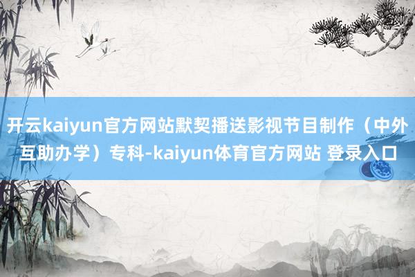 开云kaiyun官方网站默契播送影视节目制作（中外互助办学）专科-kaiyun体育官方网站 登录入口