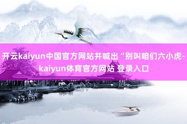开云kaiyun中国官方网站并喊出“别叫咱们六小虎-kaiyun体育官方网站 登录入口