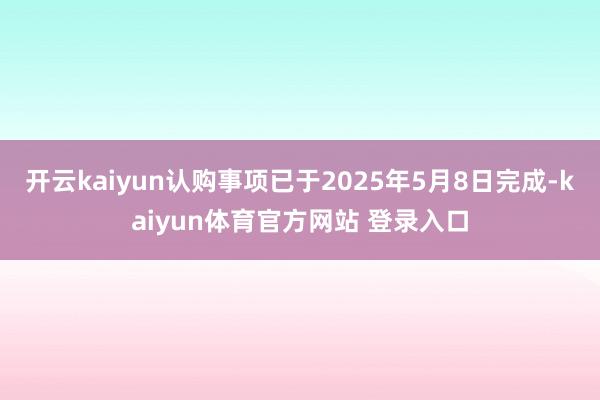 开云kaiyun认购事项已于2025年5月8日完成-kaiyun体育官方网站 登录入口