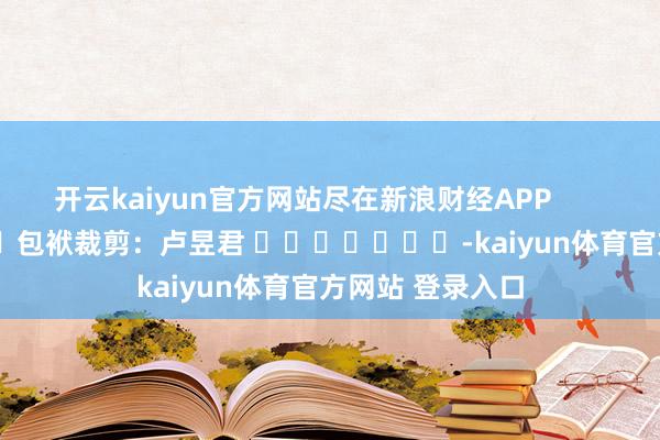 开云kaiyun官方网站尽在新浪财经APP            						包袱裁剪：卢昱君 							-kaiyun体育官方网站 登录入口