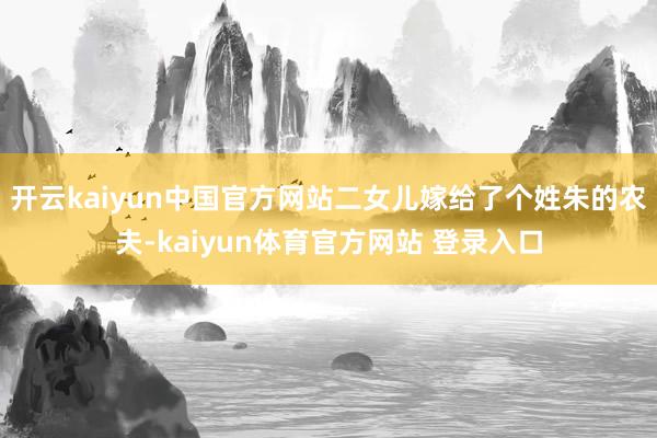 开云kaiyun中国官方网站二女儿嫁给了个姓朱的农夫-kaiyun体育官方网站 登录入口