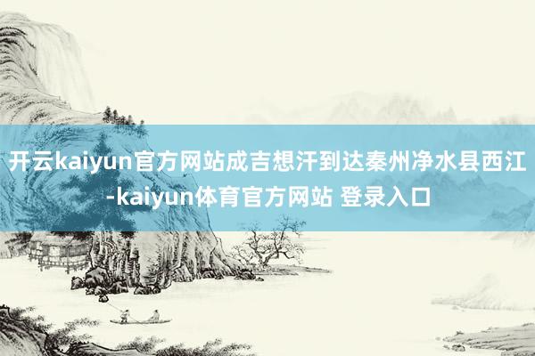 开云kaiyun官方网站成吉想汗到达秦州净水县西江-kaiyun体育官方网站 登录入口