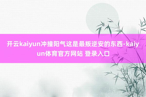 开云kaiyun冲撞阳气这是最叛逆安的东西-kaiyun体育官方网站 登录入口