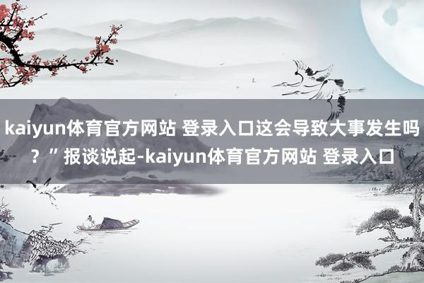kaiyun体育官方网站 登录入口这会导致大事发生吗？”　　报谈说起-kaiyun体育官方网站 登录入口