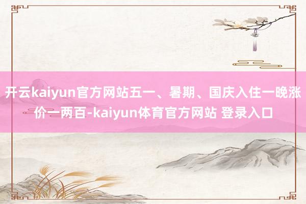开云kaiyun官方网站五一、暑期、国庆入住一晚涨价一两百-kaiyun体育官方网站 登录入口