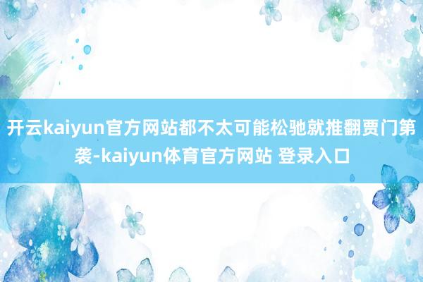 开云kaiyun官方网站都不太可能松驰就推翻贾门第袭-kaiyun体育官方网站 登录入口