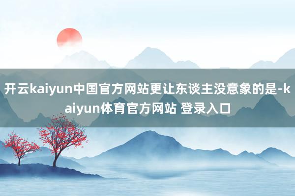 开云kaiyun中国官方网站更让东谈主没意象的是-kaiyun体育官方网站 登录入口