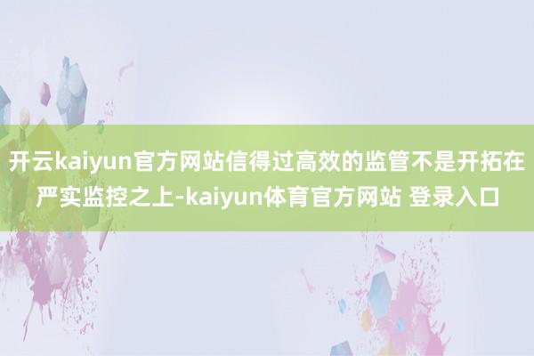 开云kaiyun官方网站信得过高效的监管不是开拓在严实监控之上-kaiyun体育官方网站 登录入口