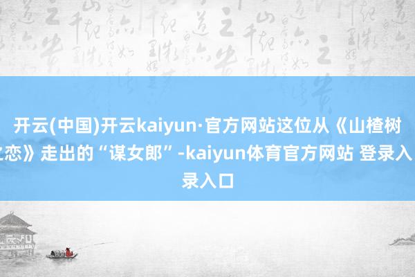 开云(中国)开云kaiyun·官方网站这位从《山楂树之恋》走出的“谋女郎”-kaiyun体育官方网站 登录入口
