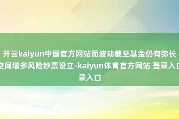 开云kaiyun中国官方网站而波动截至基金仍有弥长空间增多风险钞票设立-kaiyun体育官方网站 登录入口