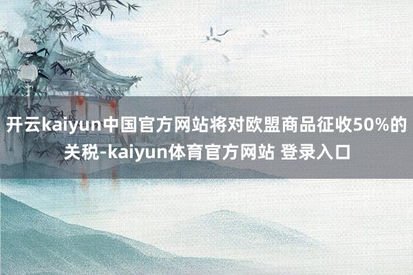 开云kaiyun中国官方网站将对欧盟商品征收50%的关税-kaiyun体育官方网站 登录入口