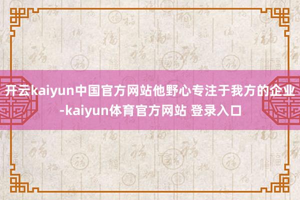 开云kaiyun中国官方网站他野心专注于我方的企业-kaiyun体育官方网站 登录入口