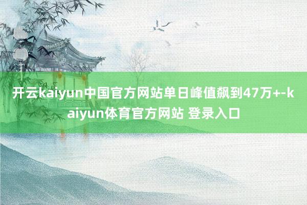 开云kaiyun中国官方网站单日峰值飙到47万+-kaiyun体育官方网站 登录入口
