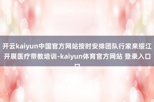 开云kaiyun中国官方网站按时安排团队行家来绥江开展医疗带教培训-kaiyun体育官方网站 登录入口