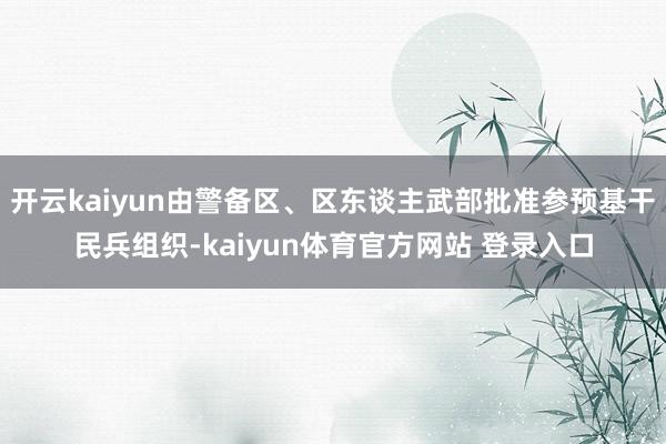 开云kaiyun由警备区、区东谈主武部批准参预基干民兵组织-kaiyun体育官方网站 登录入口