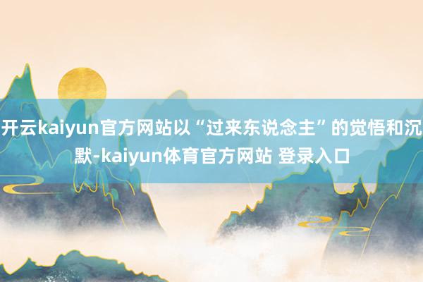 开云kaiyun官方网站以“过来东说念主”的觉悟和沉默-kaiyun体育官方网站 登录入口