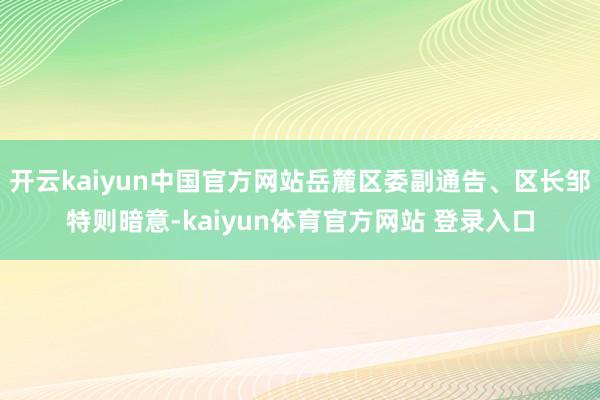 开云kaiyun中国官方网站岳麓区委副通告、区长邹特则暗意-kaiyun体育官方网站 登录入口