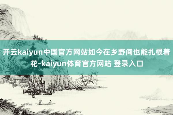 开云kaiyun中国官方网站如今在乡野间也能扎根着花-kaiyun体育官方网站 登录入口