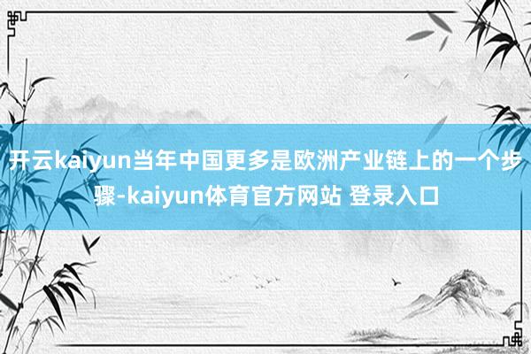 开云kaiyun当年中国更多是欧洲产业链上的一个步骤-kaiyun体育官方网站 登录入口
