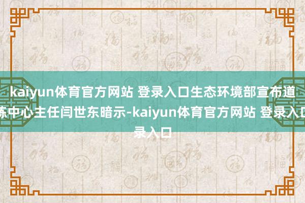 kaiyun体育官方网站 登录入口生态环境部宣布道练中心主任闫世东暗示-kaiyun体育官方网站 登录入口