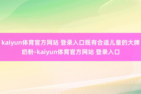 kaiyun体育官方网站 登录入口既有合适儿童的大牌奶粉-kaiyun体育官方网站 登录入口