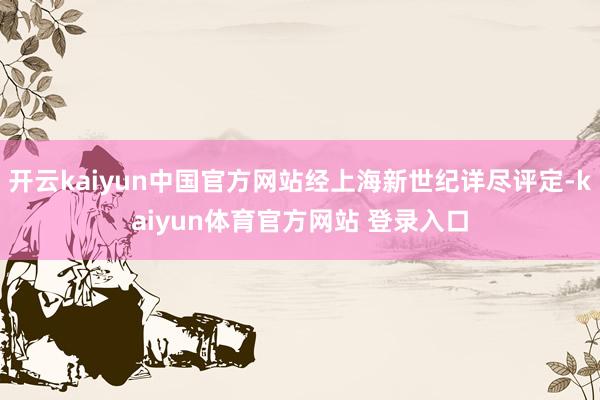 开云kaiyun中国官方网站经上海新世纪详尽评定-kaiyun体育官方网站 登录入口