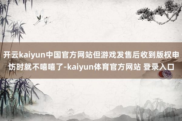 开云kaiyun中国官方网站但游戏发售后收到版权申饬时就不嘻嘻了-kaiyun体育官方网站 登录入口